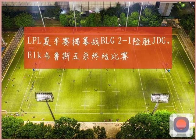 LPL夏季赛揭幕战BLG 2-1险胜JDG，Elk韦鲁斯五杀终结比赛