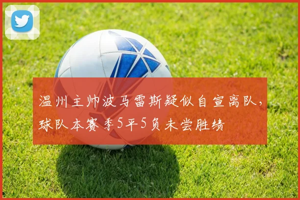 温州主帅波马雷斯疑似自宣离队，球队本赛季5平5负未尝胜绩